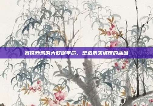 高铁新城的大数据革命，塑造未来城市的蓝图