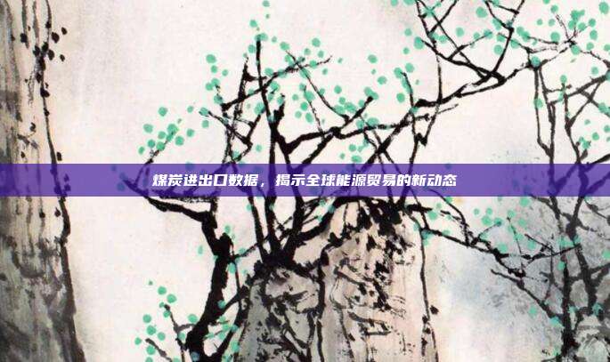 煤炭进出口数据，揭示全球能源贸易的新动态