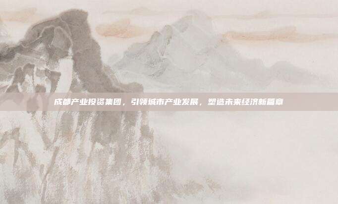 成都产业投资集团，引领城市产业发展，塑造未来经济新篇章