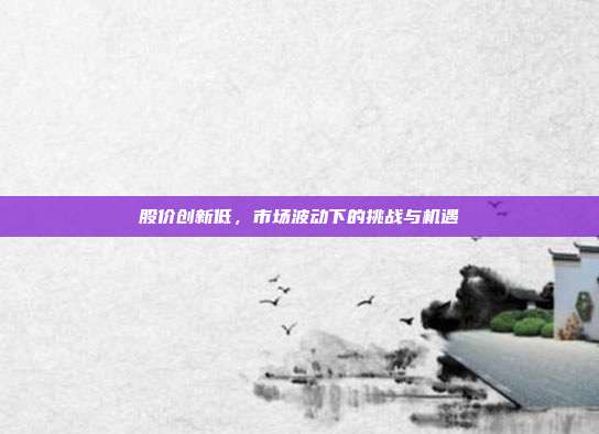 股价创新低,市场波动下的挑战与机遇