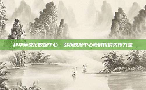 科华模块化数据中心，引领数据中心新时代的先锋力量