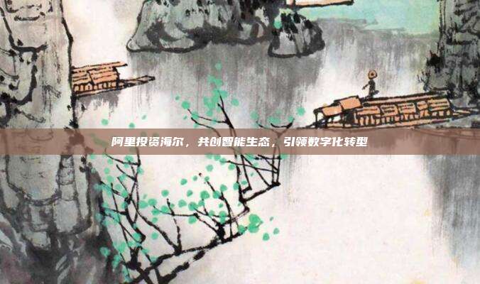 阿里投资海尔，共创智能生态，引领数字化转型