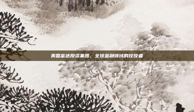 美国富达投资集团，全球金融领域的佼佼者