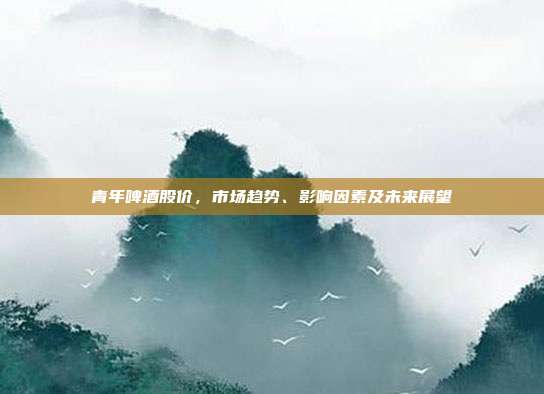 青年啤酒股价，市场趋势、影响因素及未来展望