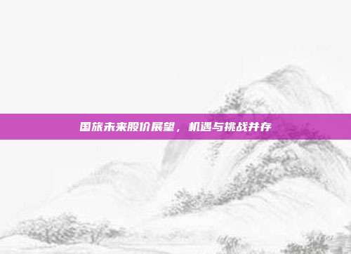 国旅未来股价展望，机遇与挑战并存