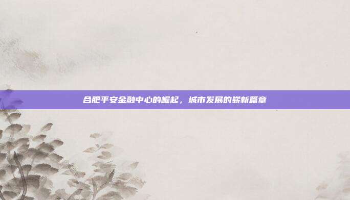 合肥平安金融中心的崛起，城市发展的崭新篇章
