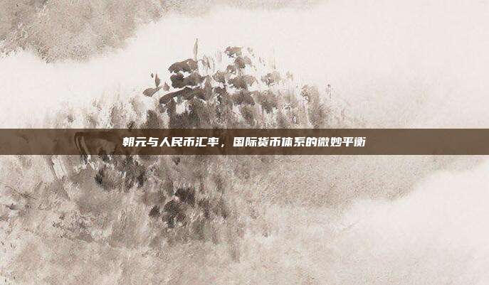 朝元与人民币汇率，国际货币体系的微妙平衡