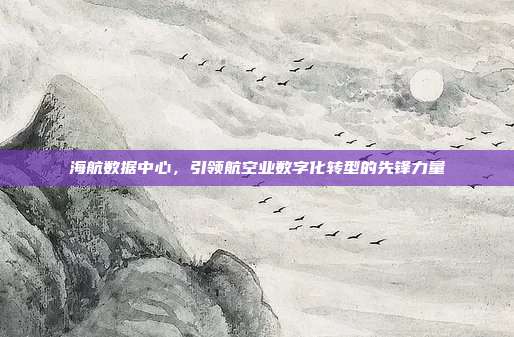 海航数据中心，引领航空业数字化转型的先锋力量