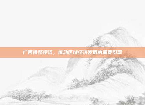 广西铁路投资，推动区域经济发展的重要引擎
