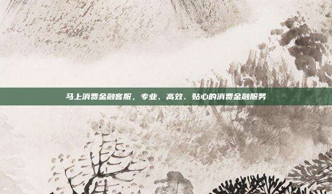 马上消费金融客服,专业、高效、贴心的消费金融服务