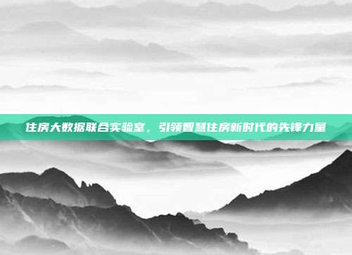 住房大数据联合实验室,引领智慧住房新时代的先锋力量