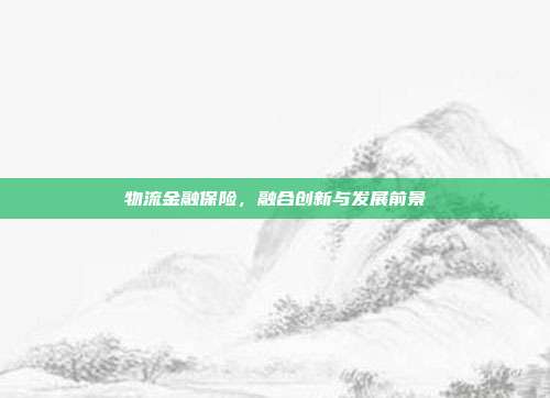 物流金融保险,融合创新与发展前景