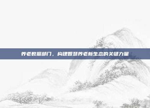 养老数据部门,构建智慧养老新生态的关键力量