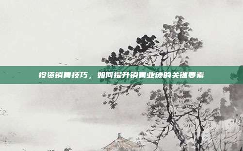 投资销售技巧，如何提升销售业绩的关键要素
