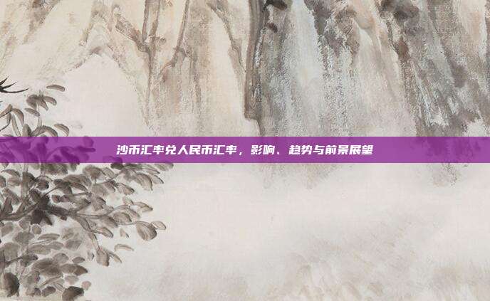 沙币汇率兑人民币汇率,影响、趋势与前景展望