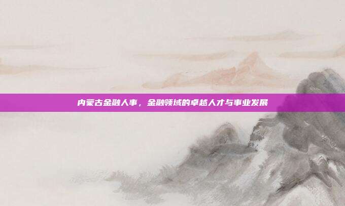 内蒙古金融人事,金融领域的卓越人才与事业发展