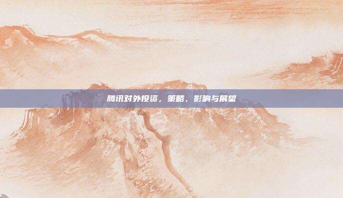 腾讯对外投资,策略、影响与展望