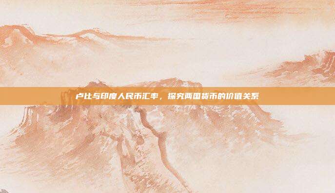 卢比与印度人民币汇率,探究两国货币的价值关系