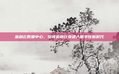 金融云数据中心,引领金融行业进入数字化新时代