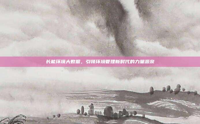 长能环境大数据,引领环境管理新时代的力量源泉