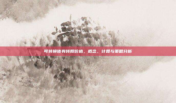 可转换债券转股价格，概念、计算与策略分析