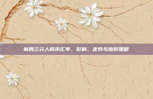 新西兰元人民币汇率，影响、走势与应对策略