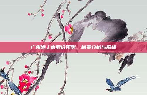 广州港上市股价预测,前景分析与展望