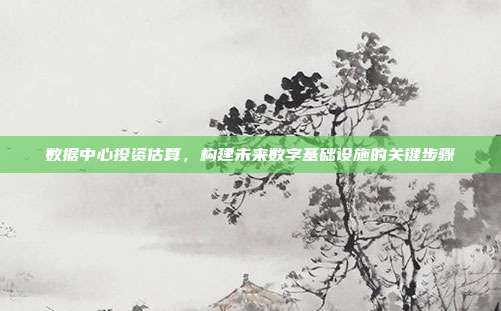 数据中心投资估算,构建未来数字基础设施的关键步骤