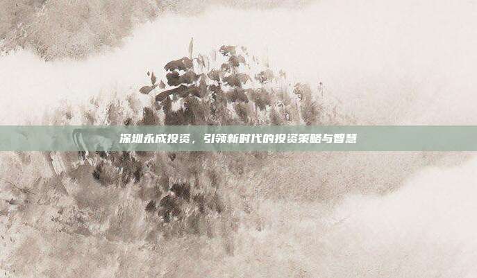 深圳永成投资,引领新时代的投资策略与智慧