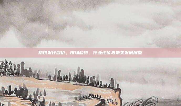 精锐发行股价,市场趋势、行业地位与未来发展展望