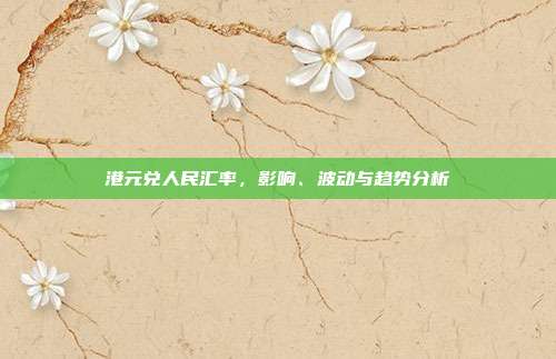 港元兑人民汇率,影响、波动与趋势分析