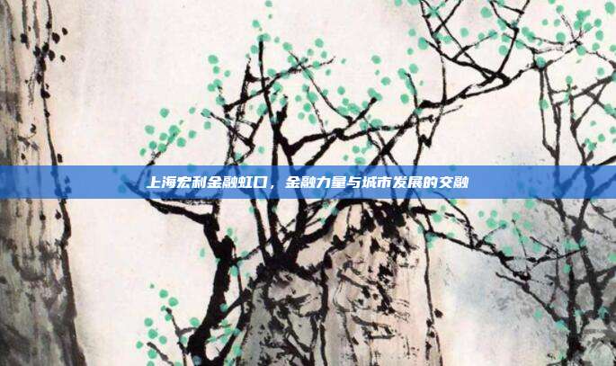 上海宏利金融虹口，金融力量与城市发展的交融