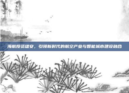 海航投资雄安，引领新时代的航空产业与智能城市建设融合