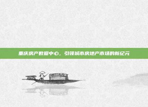重庆房产数据中心,引领城市房地产市场的新纪元