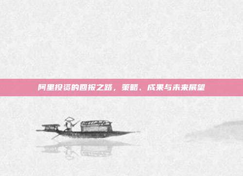 阿里投资的回报之路,策略、成果与未来展望
