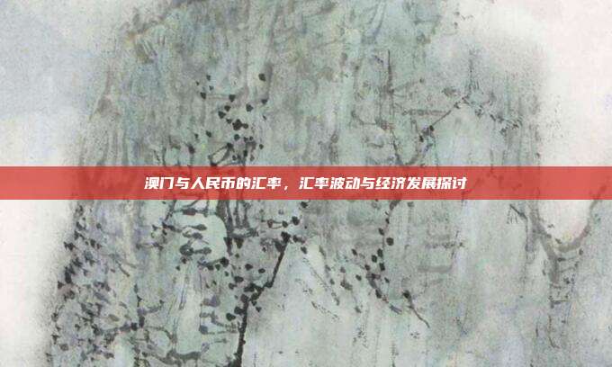 澳门与人民币的汇率，汇率波动与经济发展探讨