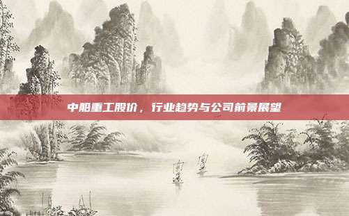中船重工股价,行业趋势与公司前景展望
