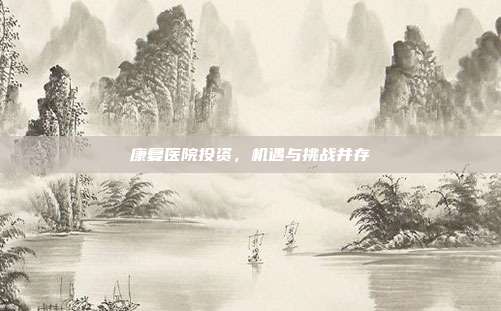 康复医院投资,机遇与挑战并存