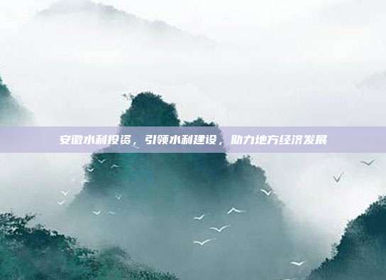 安徽水利投资,引领水利建设,助力地方经济发展