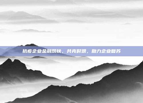 抗疫企业金融帮扶,共克时艰,助力企业复苏