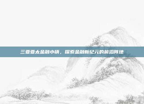 三亚亚太金融小镇,探索金融新纪元的前沿阵地