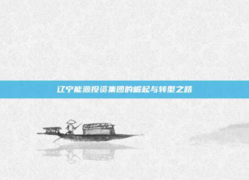 辽宁能源投资集团的崛起与转型之路
