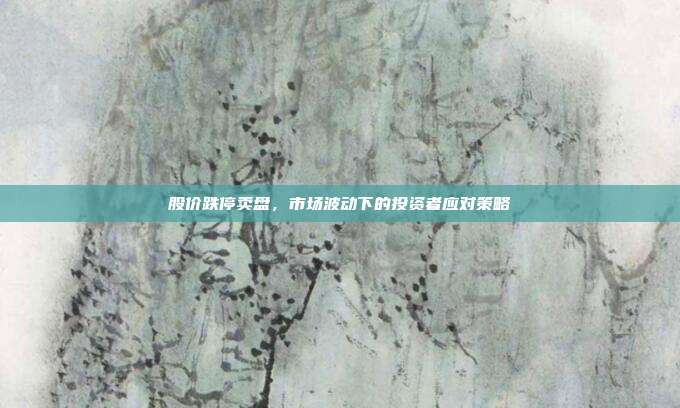 股价跌停卖盘,市场波动下的投资者应对策略