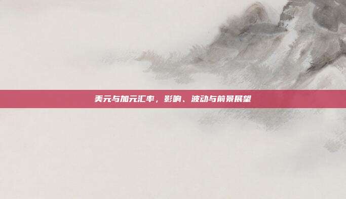美元与加元汇率,影响、波动与前景展望