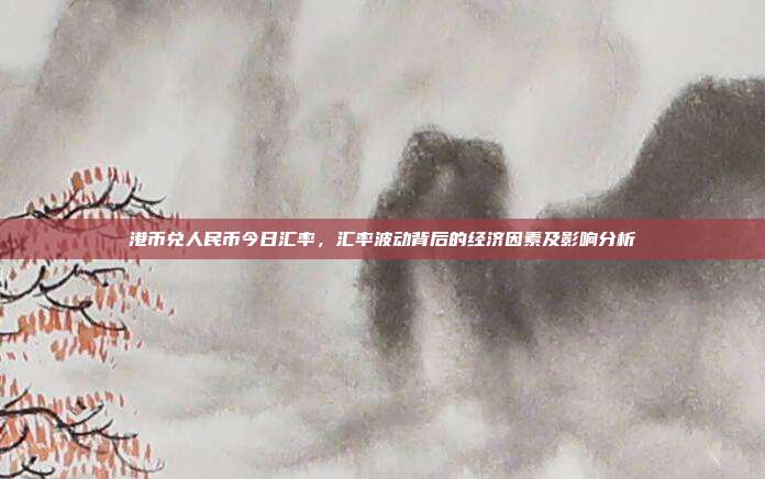 港币兑人民币今日汇率，汇率波动背后的经济因素及影响分析
