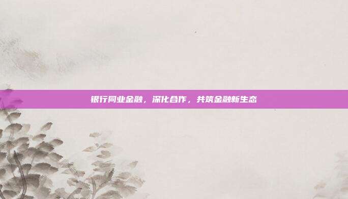 银行同业金融,深化合作,共筑金融新生态