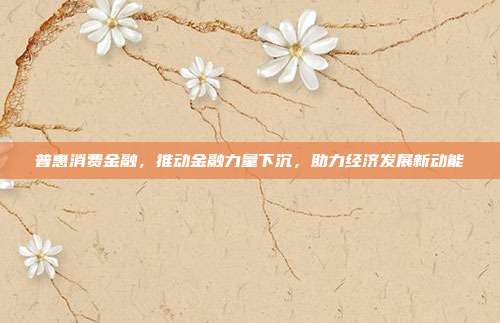 普惠消费金融,推动金融力量下沉,助力经济发展新动能