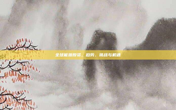 全球能源投资,趋势、挑战与机遇