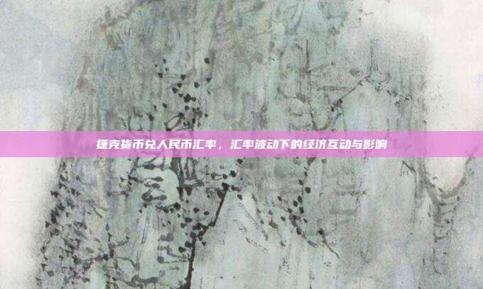 捷克货币兑人民币汇率,汇率波动下的经济互动与影响