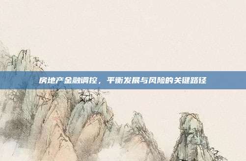 房地产金融调控，平衡发展与风险的关键路径